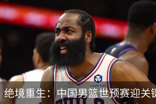 绝境重生：中国男篮世预赛迎关键第二阶段 拼搏定能破局